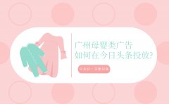 广州母婴类广告如何在今日头条投放?这些你一定要知道